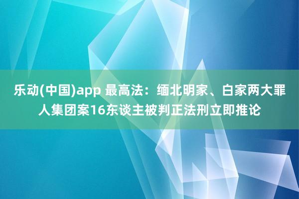 乐动(中国)app 最高法：缅北明家、白家两大罪人集团案16东谈主被判正法刑立即推论