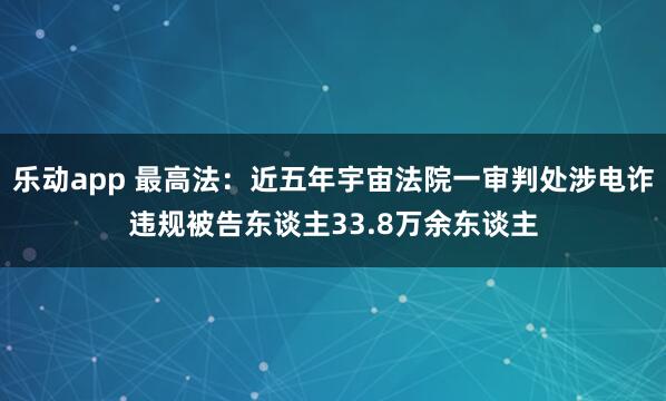 乐动app 最高法：近五年宇宙法院一审判处涉电诈违规被告东谈主33.8万余东谈主
