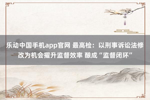 乐动中国手机app官网 最高检：以刑事诉讼法修改为机会擢升监督效率 酿成“监督闭环”