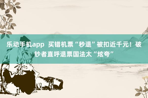 乐动手机app  买错机票“秒退”被扣近千元！破钞者直呼退票国法太“炫夸”