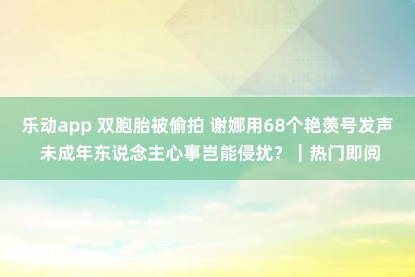 乐动app 双胞胎被偷拍 谢娜用68个艳羡号发声 未成年东说念主心事岂能侵扰？｜热门即阅