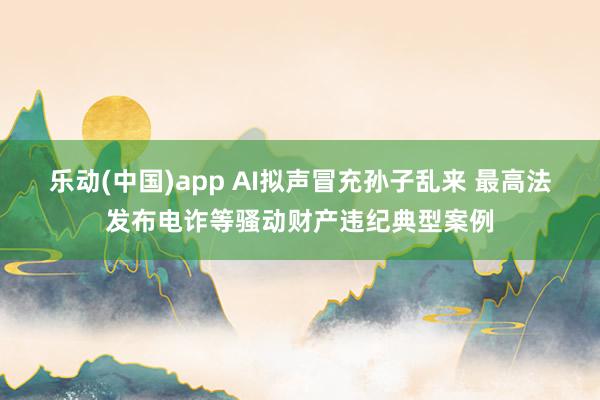 乐动(中国)app AI拟声冒充孙子乱来 最高法发布电诈等骚动财产违纪典型案例