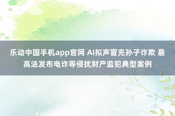乐动中国手机app官网 AI拟声冒充孙子诈欺 最高法发布电诈等侵扰财产监犯典型案例