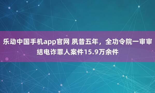 乐动中国手机app官网 夙昔五年，全功令院一审审结电诈罪人案件15.9万余件