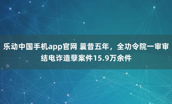 乐动中国手机app官网 曩昔五年，全功令院一审审结电诈造孽案件15.9万余件