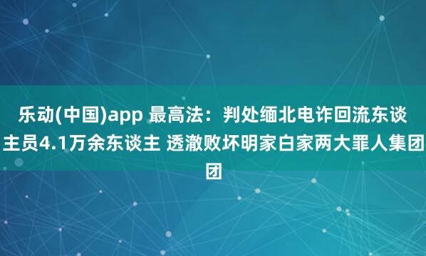 乐动(中国)app 最高法：判处缅北电诈回流东谈主员4.1万余东谈主 透澈败坏明家白家两大罪人集团