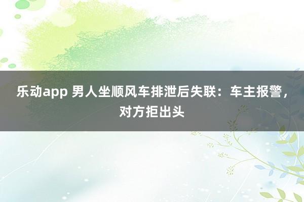乐动app 男人坐顺风车排泄后失联：车主报警，对方拒出头