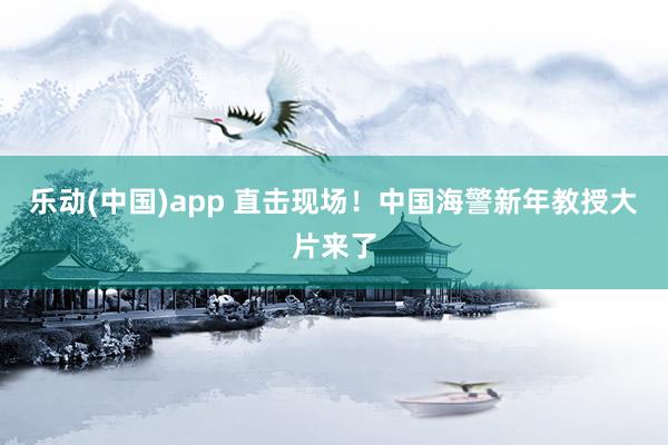 乐动(中国)app 直击现场！中国海警新年教授大片来了
