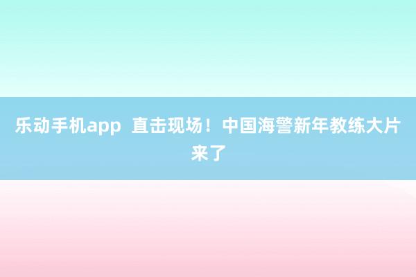 乐动手机app  直击现场！中国海警新年教练大片来了