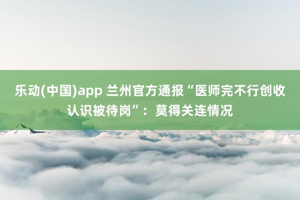 乐动(中国)app 兰州官方通报“医师完不行创收认识被待岗”：莫得关连情况