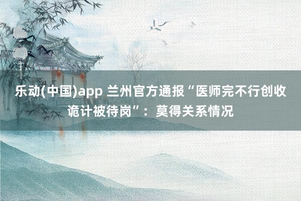 乐动(中国)app 兰州官方通报“医师完不行创收诡计被待岗”：莫得关系情况