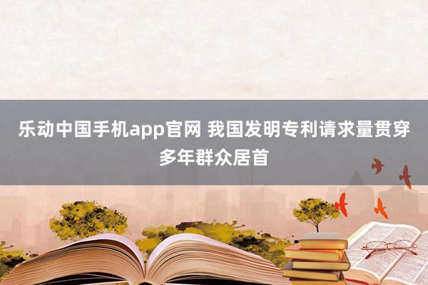 乐动中国手机app官网 我国发明专利请求量贯穿多年群众居首
