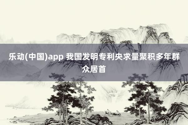 乐动(中国)app 我国发明专利央求量聚积多年群众居首