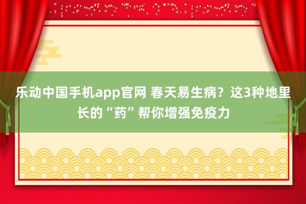 乐动中国手机app官网 春天易生病？这3种地里长的“药”帮你增强免疫力