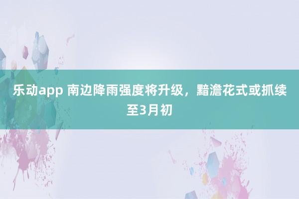 乐动app 南边降雨强度将升级，黯澹花式或抓续至3月初