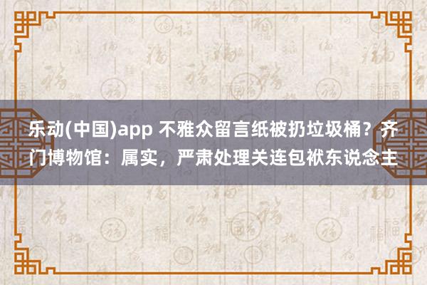 乐动(中国)app 不雅众留言纸被扔垃圾桶？齐门博物馆：属实，严肃处理关连包袱东说念主