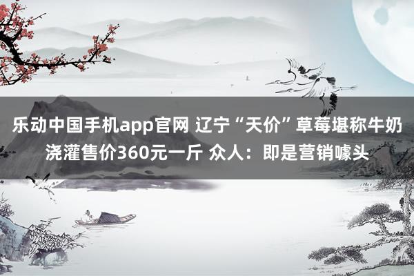 乐动中国手机app官网 辽宁“天价”草莓堪称牛奶浇灌售价360元一斤 众人：即是营销噱头