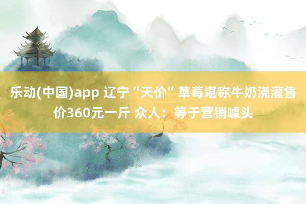 乐动(中国)app 辽宁“天价”草莓堪称牛奶浇灌售价360元一斤 众人：等于营销噱头