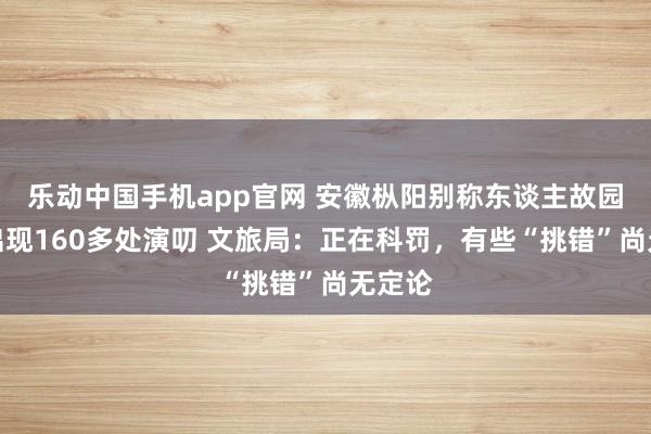 乐动中国手机app官网 安徽枞阳别称东谈主故园被指出现160多处演叨 文旅局：正在科罚，有些“挑错”尚无定论