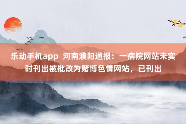 乐动手机app  河南濮阳通报：一病院网站未实时刊出被批改为赌博色情网站，已刊出