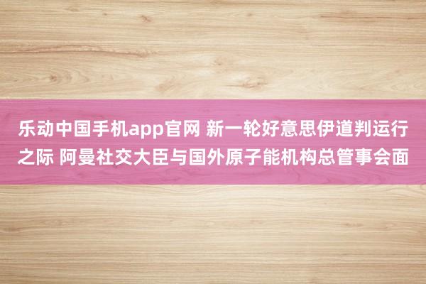 乐动中国手机app官网 新一轮好意思伊道判运行之际 阿曼社交大臣与国外原子能机构总管事会面