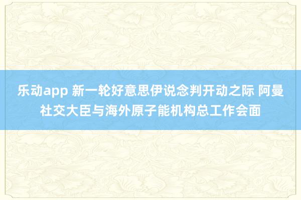 乐动app 新一轮好意思伊说念判开动之际 阿曼社交大臣与海外原子能机构总工作会面
