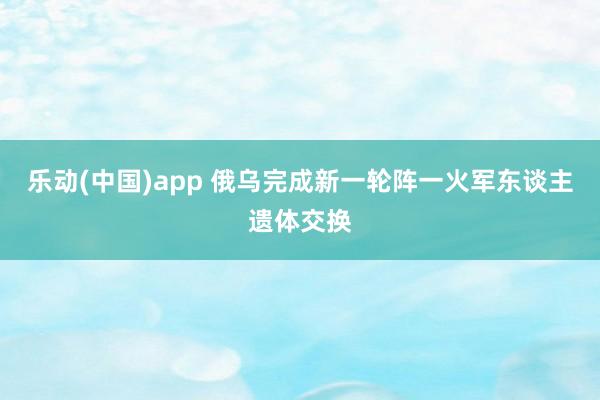 乐动(中国)app 俄乌完成新一轮阵一火军东谈主遗体交换