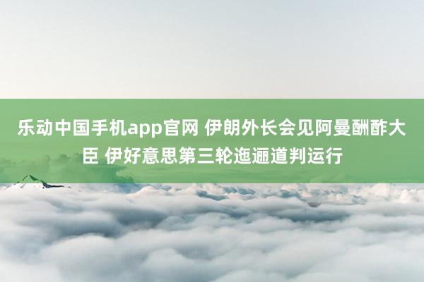 乐动中国手机app官网 伊朗外长会见阿曼酬酢大臣 伊好意思第三轮迤逦道判运行