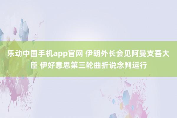 乐动中国手机app官网 伊朗外长会见阿曼支吾大臣 伊好意思第三轮曲折说念判运行