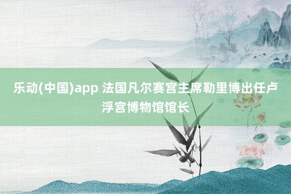 乐动(中国)app 法国凡尔赛宫主席勒里博出任卢浮宫博物馆馆长