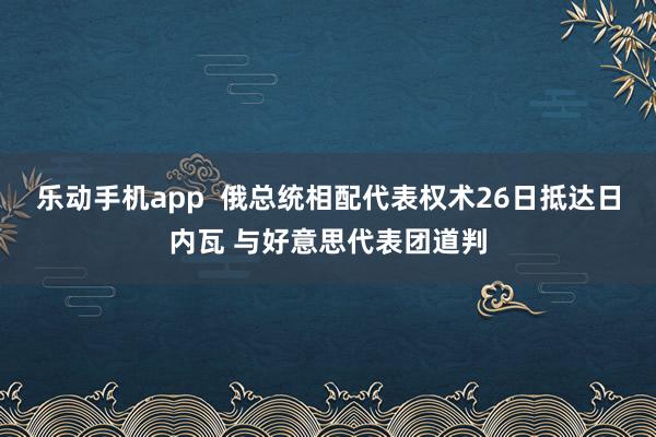 乐动手机app  俄总统相配代表权术26日抵达日内瓦 与好意思代表团道判