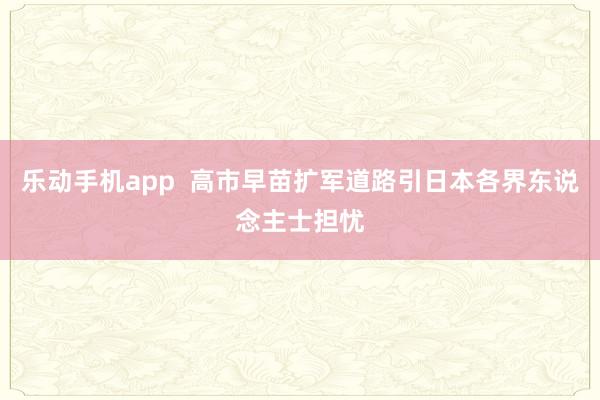 乐动手机app  高市早苗扩军道路引日本各界东说念主士担忧