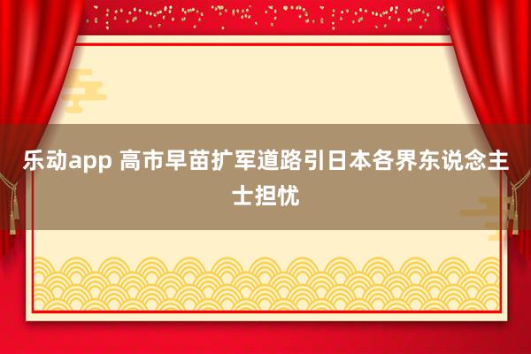乐动app 高市早苗扩军道路引日本各界东说念主士担忧