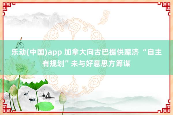 乐动(中国)app 加拿大向古巴提供赈济 “自主有规划”未与好意思方筹谋