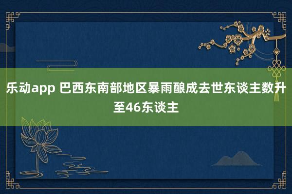 乐动app 巴西东南部地区暴雨酿成去世东谈主数升至46东谈主