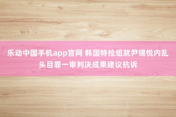 乐动中国手机app官网 韩国特检组就尹锡悦内乱头目罪一审判决成果建议抗诉