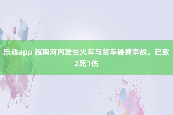 乐动app 越南河内发生火车与货车碰撞事故，已致2死1伤