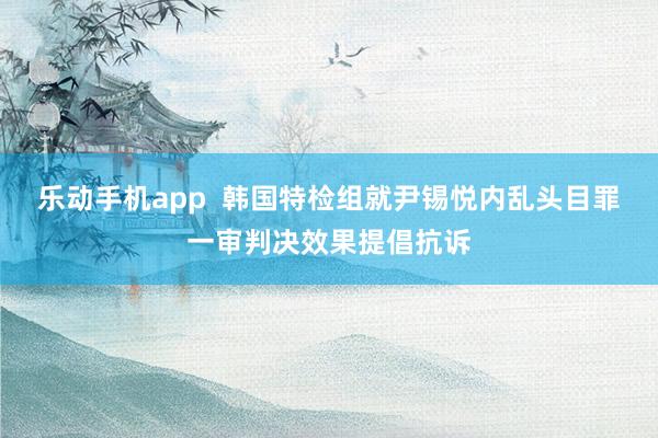 乐动手机app  韩国特检组就尹锡悦内乱头目罪一审判决效果提倡抗诉