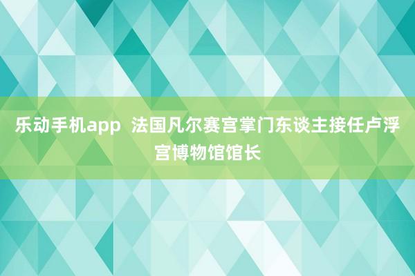 乐动手机app  法国凡尔赛宫掌门东谈主接任卢浮宫博物馆馆长