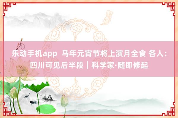 乐动手机app  马年元宵节将上演月全食 各人：四川可见后半段｜科学家·随即修起