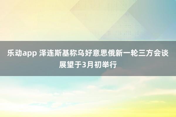 乐动app 泽连斯基称乌好意思俄新一轮三方会谈展望于3月初举行