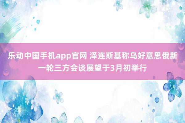 乐动中国手机app官网 泽连斯基称乌好意思俄新一轮三方会谈展望于3月初举行
