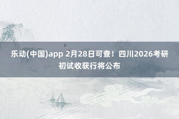 乐动(中国)app 2月28日可查！四川2026考研初试收获行将公布