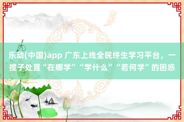 乐动(中国)app 广东上线全民终生学习平台，一揽子处置“在哪学”“学什么”“若何学”的困惑
