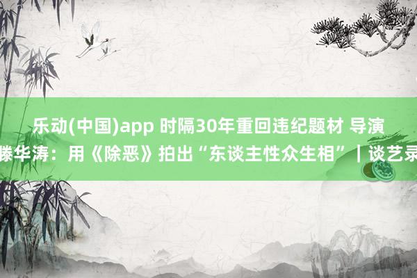 乐动(中国)app 时隔30年重回违纪题材 导演滕华涛：用《除恶》拍出“东谈主性众生相”｜谈艺录