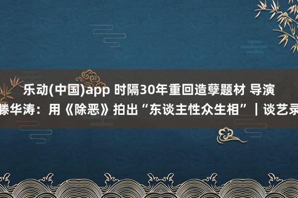 乐动(中国)app 时隔30年重回造孽题材 导演滕华涛：用《除恶》拍出“东谈主性众生相”｜谈艺录