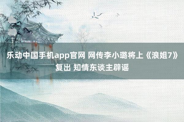 乐动中国手机app官网 网传李小璐将上《浪姐7》复出 知情东谈主辟谣