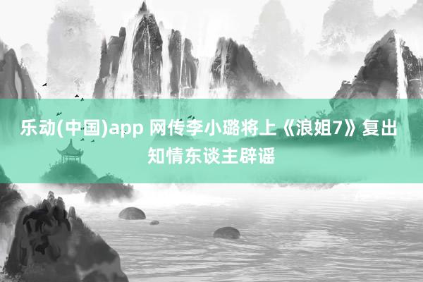 乐动(中国)app 网传李小璐将上《浪姐7》复出 知情东谈主辟谣