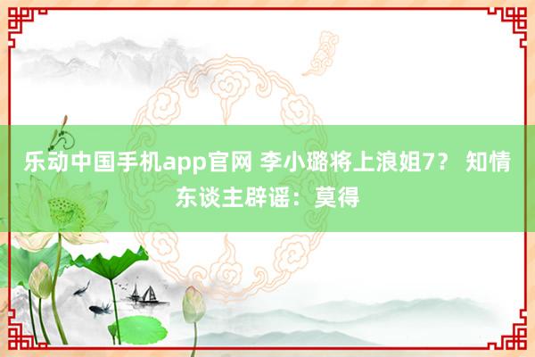 乐动中国手机app官网 李小璐将上浪姐7？ 知情东谈主辟谣：莫得