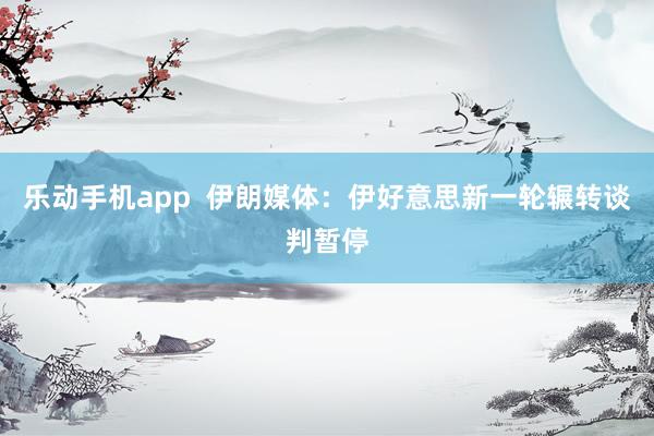 乐动手机app  伊朗媒体：伊好意思新一轮辗转谈判暂停